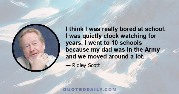 I think I was really bored at school. I was quietly clock watching for years. I went to 10 schools because my dad was in the Army and we moved around a lot.