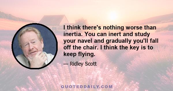 I think there's nothing worse than inertia. You can inert and study your navel and gradually you'll fall off the chair. I think the key is to keep flying.