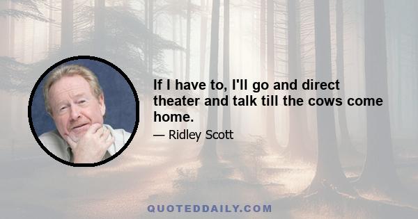 If I have to, I'll go and direct theater and talk till the cows come home.