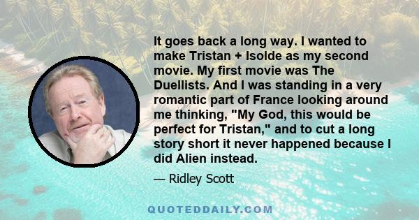 It goes back a long way. I wanted to make Tristan + Isolde as my second movie. My first movie was The Duellists. And I was standing in a very romantic part of France looking around me thinking, My God, this would be