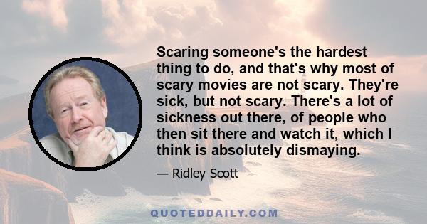 Scaring someone's the hardest thing to do, and that's why most of scary movies are not scary. They're sick, but not scary. There's a lot of sickness out there, of people who then sit there and watch it, which I think is 