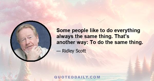 Some people like to do everything always the same thing. That's another way: To do the same thing.