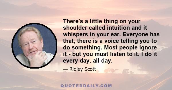 There's a little thing on your shoulder called intuition and it whispers in your ear. Everyone has that, there is a voice telling you to do something. Most people ignore it - but you must listen to it. I do it every