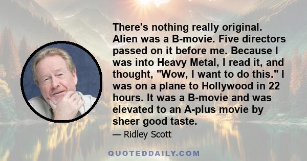 There's nothing really original. Alien was a B-movie. Five directors passed on it before me. Because I was into Heavy Metal, I read it, and thought, Wow, I want to do this. I was on a plane to Hollywood in 22 hours. It