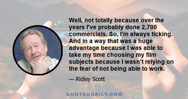 Well, not totally because over the years I've probably done 2,700 commercials. So, I'm always ticking. And in a way that was a huge advantage because I was able to take my time choosing my film subjects because I wasn't 