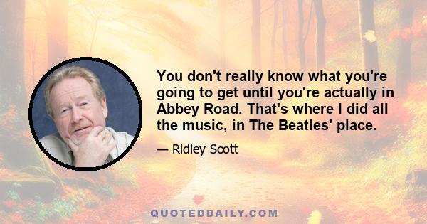 You don't really know what you're going to get until you're actually in Abbey Road. That's where I did all the music, in The Beatles' place.