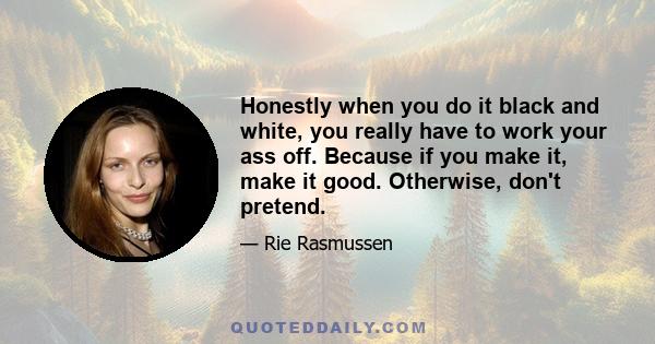 Honestly when you do it black and white, you really have to work your ass off. Because if you make it, make it good. Otherwise, don't pretend.