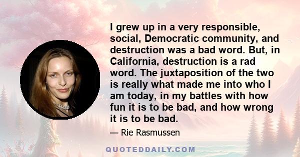 I grew up in a very responsible, social, Democratic community, and destruction was a bad word. But, in California, destruction is a rad word. The juxtaposition of the two is really what made me into who I am today, in