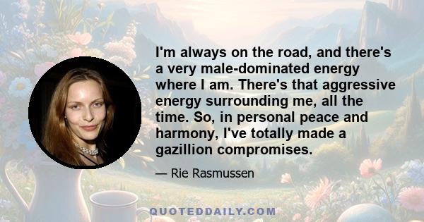 I'm always on the road, and there's a very male-dominated energy where I am. There's that aggressive energy surrounding me, all the time. So, in personal peace and harmony, I've totally made a gazillion compromises.