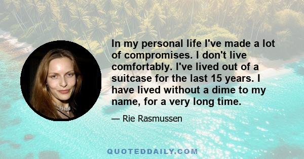 In my personal life I've made a lot of compromises. I don't live comfortably. I've lived out of a suitcase for the last 15 years. I have lived without a dime to my name, for a very long time.