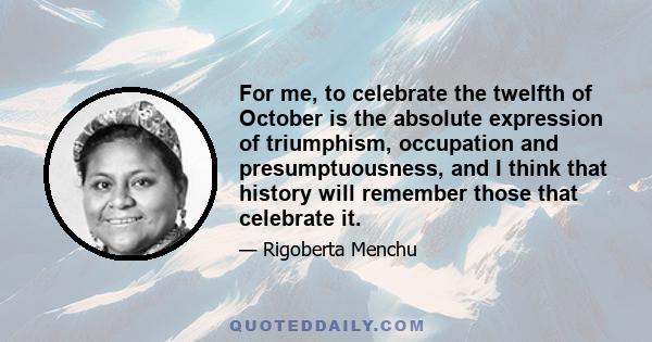 For me, to celebrate the twelfth of October is the absolute expression of triumphism, occupation and presumptuousness, and I think that history will remember those that celebrate it.