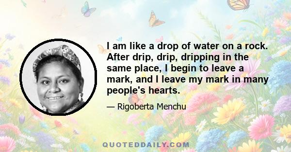 I am like a drop of water on a rock. After drip, drip, dripping in the same place, I begin to leave a mark, and I leave my mark in many people's hearts.