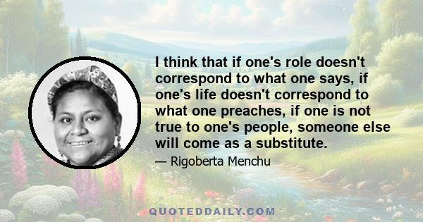 I think that if one's role doesn't correspond to what one says, if one's life doesn't correspond to what one preaches, if one is not true to one's people, someone else will come as a substitute.