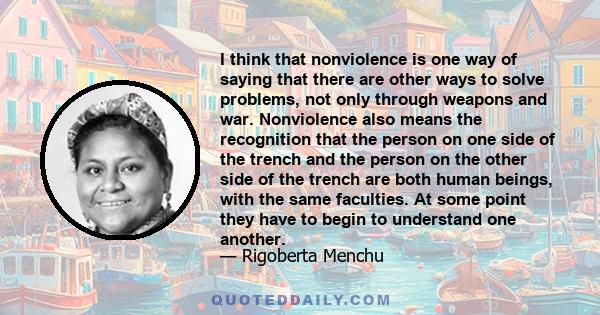 I think that nonviolence is one way of saying that there are other ways to solve problems, not only through weapons and war. Nonviolence also means the recognition that the person on one side of the trench and the