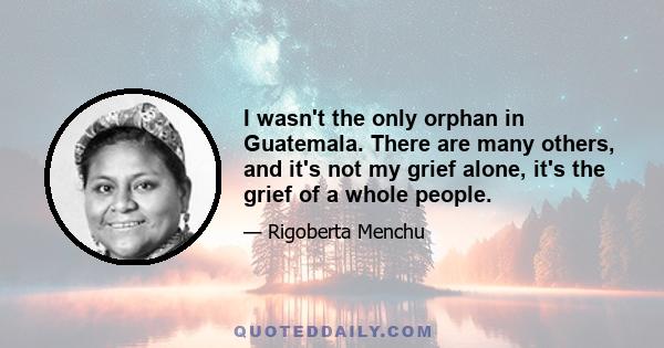 I wasn't the only orphan in Guatemala. There are many others, and it's not my grief alone, it's the grief of a whole people.