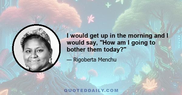 I would get up in the morning and I would say, How am I going to bother them today?