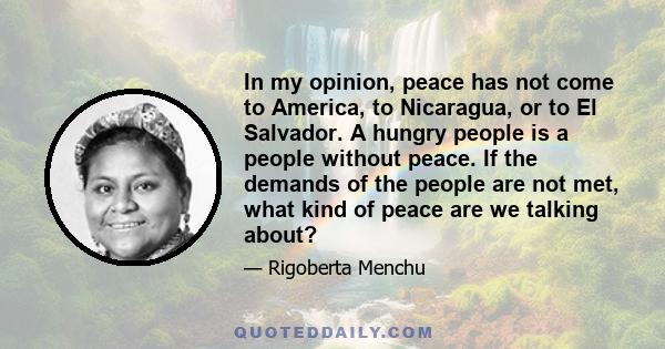 In my opinion, peace has not come to America, to Nicaragua, or to El Salvador. A hungry people is a people without peace. If the demands of the people are not met, what kind of peace are we talking about?