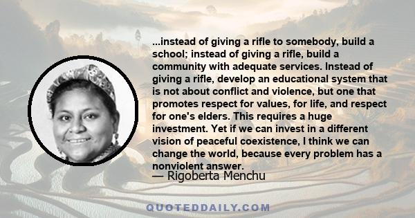 ...instead of giving a rifle to somebody, build a school; instead of giving a rifle, build a community with adequate services. Instead of giving a rifle, develop an educational system that is not about conflict and