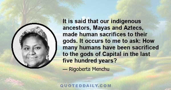 It is said that our indigenous ancestors, Mayas and Aztecs, made human sacrifices to their gods. It occurs to me to ask: How many humans have been sacrificed to the gods of Capital in the last five hundred years?