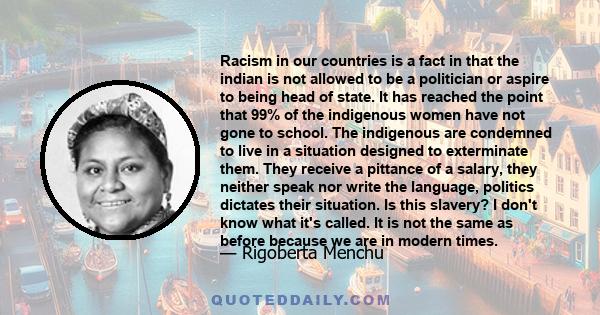 Racism in our countries is a fact in that the indian is not allowed to be a politician or aspire to being head of state. It has reached the point that 99% of the indigenous women have not gone to school. The indigenous