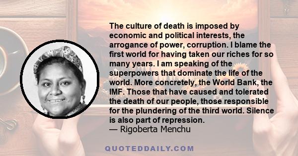 The culture of death is imposed by economic and political interests, the arrogance of power, corruption. I blame the first world for having taken our riches for so many years. I am speaking of the superpowers that