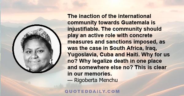 The inaction of the international community towards Guatemala is injustifiable. The community should play an active role with concrete measures and sanctions imposed, as was the case in South Africa, Iraq, Yugoslavia,