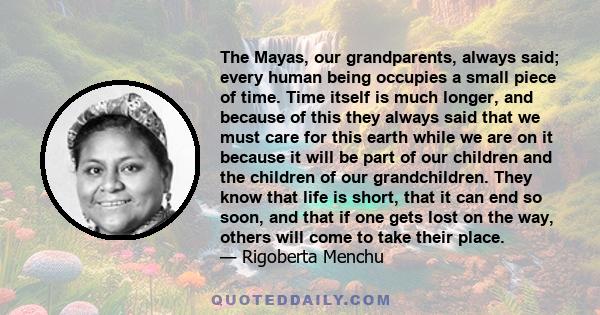 The Mayas, our grandparents, always said; every human being occupies a small piece of time. Time itself is much longer, and because of this they always said that we must care for this earth while we are on it because it 