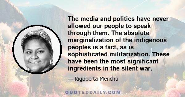 The media and politics have never allowed our people to speak through them. The absolute marginalization of the indigenous peoples is a fact, as is sophisticated militarization. These have been the most significant