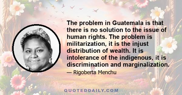 The problem in Guatemala is that there is no solution to the issue of human rights. The problem is militarization, it is the injust distribution of wealth. It is intolerance of the indigenous, it is discrimination and