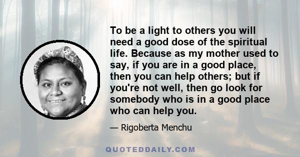 To be a light to others you will need a good dose of the spiritual life. Because as my mother used to say, if you are in a good place, then you can help others; but if you're not well, then go look for somebody who is