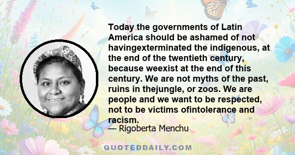 Today the governments of Latin America should be ashamed of not havingexterminated the indigenous, at the end of the twentieth century, because weexist at the end of this century. We are not myths of the past, ruins in