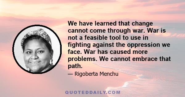 We have learned that change cannot come through war. War is not a feasible tool to use in fighting against the oppression we face. War has caused more problems. We cannot embrace that path.