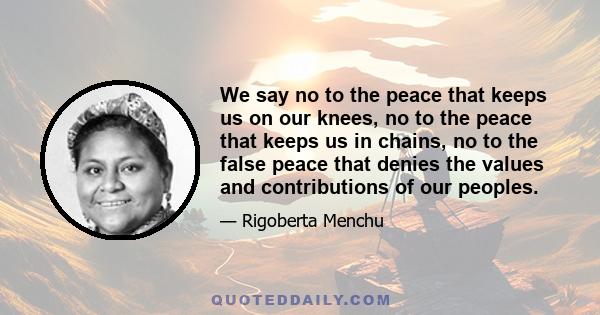 We say no to the peace that keeps us on our knees, no to the peace that keeps us in chains, no to the false peace that denies the values and contributions of our peoples.