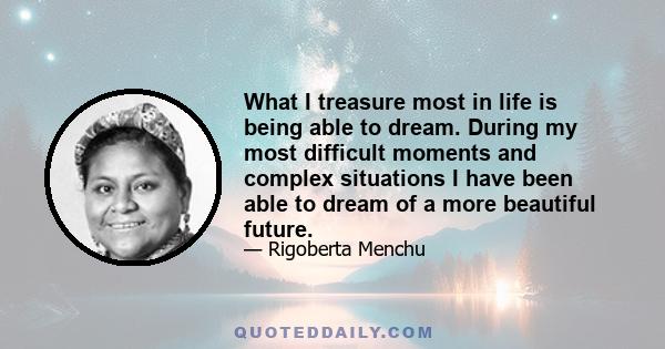 What I treasure most in life is being able to dream. During my most difficult moments and complex situations I have been able to dream of a more beautiful future.