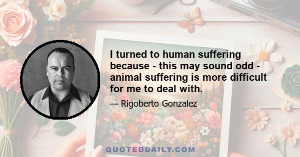 I turned to human suffering because - this may sound odd - animal suffering is more difficult for me to deal with.