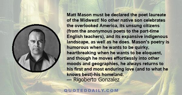 Matt Mason must be declared the poet laureate of the Midwest! No other native son celebrates the overlooked America, its unsung citizens (from the anonymous poets to the part-time English teachers), and its expansive