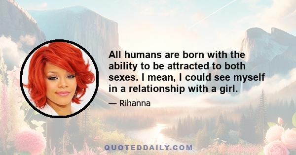 All humans are born with the ability to be attracted to both sexes. I mean, I could see myself in a relationship with a girl.