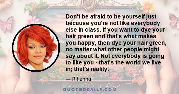 Don't be afraid to be yourself just because you're not like everybody else in class. If you want to dye your hair green and that's what makes you happy, then dye your hair green, no matter what other people might say