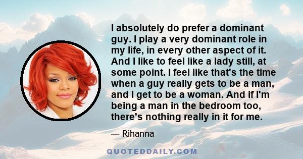 I absolutely do prefer a dominant guy. I play a very dominant role in my life, in every other aspect of it. And I like to feel like a lady still, at some point. I feel like that's the time when a guy really gets to be a 