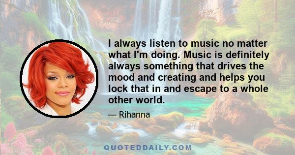 I always listen to music no matter what I'm doing. Music is definitely always something that drives the mood and creating and helps you lock that in and escape to a whole other world.