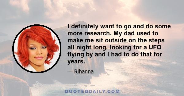 I definitely want to go and do some more research. My dad used to make me sit outside on the steps all night long, looking for a UFO flying by and I had to do that for years.