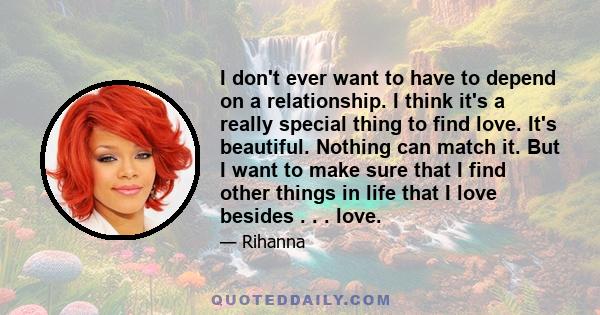 I don't ever want to have to depend on a relationship. I think it's a really special thing to find love. It's beautiful. Nothing can match it. But I want to make sure that I find other things in life that I love besides 