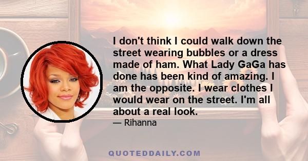 I don't think I could walk down the street wearing bubbles or a dress made of ham. What Lady GaGa has done has been kind of amazing. I am the opposite. I wear clothes I would wear on the street. I'm all about a real