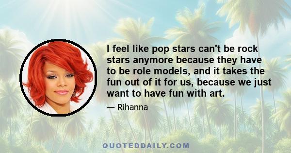 I feel like pop stars can't be rock stars anymore because they have to be role models, and it takes the fun out of it for us, because we just want to have fun with art.