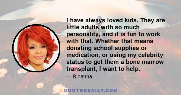 I have always loved kids. They are little adults with so much personality, and it is fun to work with that. Whether that means donating school supplies or medication, or [using my celebrity] to get them a bone marrow