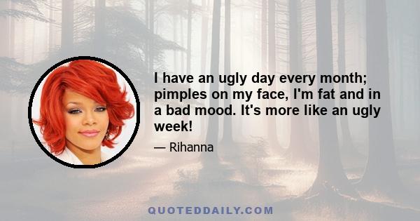 I have an ugly day every month; pimples on my face, I'm fat and in a bad mood. It's more like an ugly week!