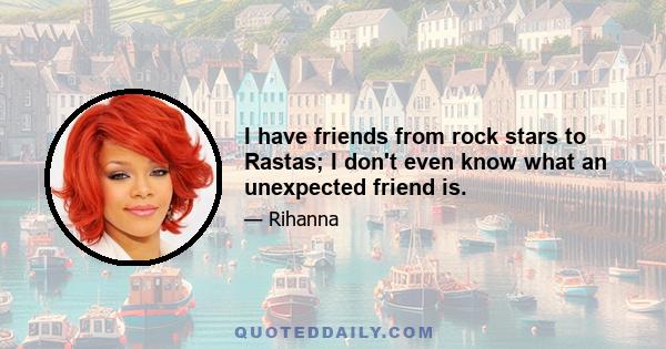 I have friends from rock stars to Rastas; I don't even know what an unexpected friend is.