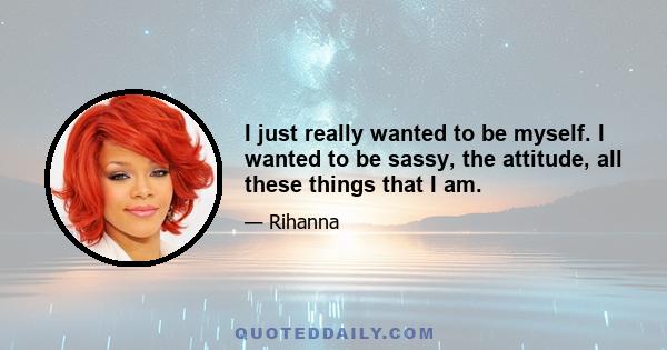 I just really wanted to be myself. I wanted to be sassy, the attitude, all these things that I am.