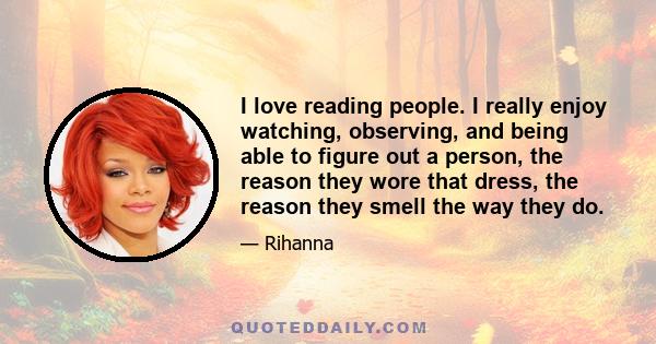 I love reading people. I really enjoy watching, observing, and being able to figure out a person, the reason they wore that dress, the reason they smell the way they do.