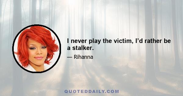 I never play the victim, I’d rather be a stalker.